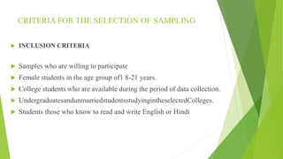 CRITERIA FOR THE SELECTION OF SAMPLING
 INCLUSION CRITERIA
 Samples who are willing to participate
 Female students in the age group of1 8-21 years.
 College students who are available during the period of data collection.
 UndergraduatesandunmarriedstudentsstudyingintheselectedColleges.
 Students those who know to read and write English or Hindi
 