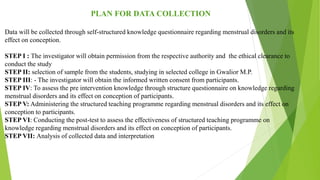 PLAN FOR DATA COLLECTION
Data will be collected through self-structured knowledge questionnaire regarding menstrual disorders and its
effect on conception.
STEP I : The investigator will obtain permission from the respective authority and the ethical clearance to
conduct the study
STEP II: selection of sample from the students, studying in selected college in Gwalior M.P.
STEP III: - The investigator will obtain the informed written consent from participants.
STEP IV: To assess the pre intervention knowledge through structure questionnaire on knowledge regarding
menstrual disorders and its effect on conception of participants.
STEP V: Administering the structured teaching programme regarding menstrual disorders and its effect on
conception to participants.
STEP VI: Conducting the post-test to assess the effectiveness of structured teaching programme on
knowledge regarding menstrual disorders and its effect on conception of participants.
STEP VII: Analysis of collected data and interpretation
 