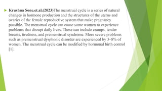  Krushna Sone.et.al.(2023)The menstrual cycle is a series of natural
changes in hormone production and the structures of the uterus and
ovaries of the female reproductive system that make pregnancy
possible. The menstrual cycle can cause some women to experience
problems that disrupt daily lives. These can include cramps, tender
breasts, tiredness, and premenstrual syndrome. More severe problems
such as premenstrual dysphonic disorder are experienced by 3–8% of
women. The menstrual cycle can be modified by hormonal birth control
[1].
 