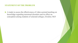 STATEMENT OF THE PROBLEM
 A study to assess the effectiveness of video assisted teaching on
knowledge regarding menstrual disorders and its effect on
conception among students of selected colleges, Gwalior, M.P.
 