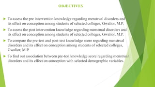 OBJECTIVES
 To assess the pre intervention knowledge regarding menstrual disorders and
its effect on conception among students of selected colleges, Gwalior, M.P.
 To assess the post intervention knowledge regarding menstrual disorders and
its effect on conception among students of selected colleges, Gwalior, M.P.
 To compare the pre-test and post-test knowledge score regarding menstrual
disorders and its effect on conception among students of selected colleges,
Gwalior, M.P.
 To find out association between pre-test knowledge score regarding menstrual
disorders and its effect on conception with selected demographic variables.
 