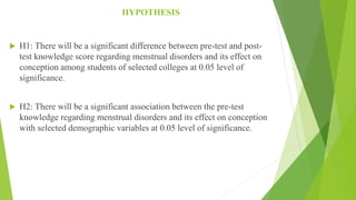 HYPOTHESIS
 H1: There will be a significant difference between pre-test and post-
test knowledge score regarding menstrual disorders and its effect on
conception among students of selected colleges at 0.05 level of
significance.
 H2: There will be a significant association between the pre-test
knowledge regarding menstrual disorders and its effect on conception
with selected demographic variables at 0.05 level of significance.
 