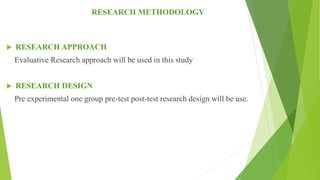RESEARCH METHODOLOGY
 RESEARCH APPROACH
Evaluative Research approach will be used in this study
 RESEARCH DESIGN
Pre experimental one group pre-test post-test research design will be use.
 
