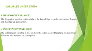 VARIABLES UNDER STUDY
 DEPENDENT VARIABLE
The dependent variable in this study is the knowledge regarding menstrual disorders
and its effect on conception.
 INDEPENDENTVARIABLE
The independent variable in this study is the video assisted teaching on menstrual
disorders and its effect on conception.
 