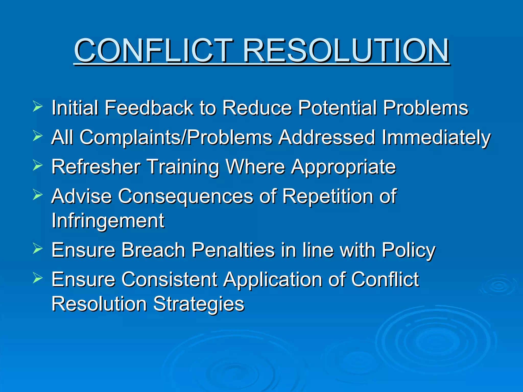 CONFLICT RESOLUTION Initial Feedback to Reduce Potential Problems  All Complaints/Problems Addressed Immediately  Refresher Training Where Appropriate  Advise Consequences of Repetition of Infringement  Ensure Breach Penalties in line with Policy  Ensure Consistent Application of Conflict Resolution Strategies 