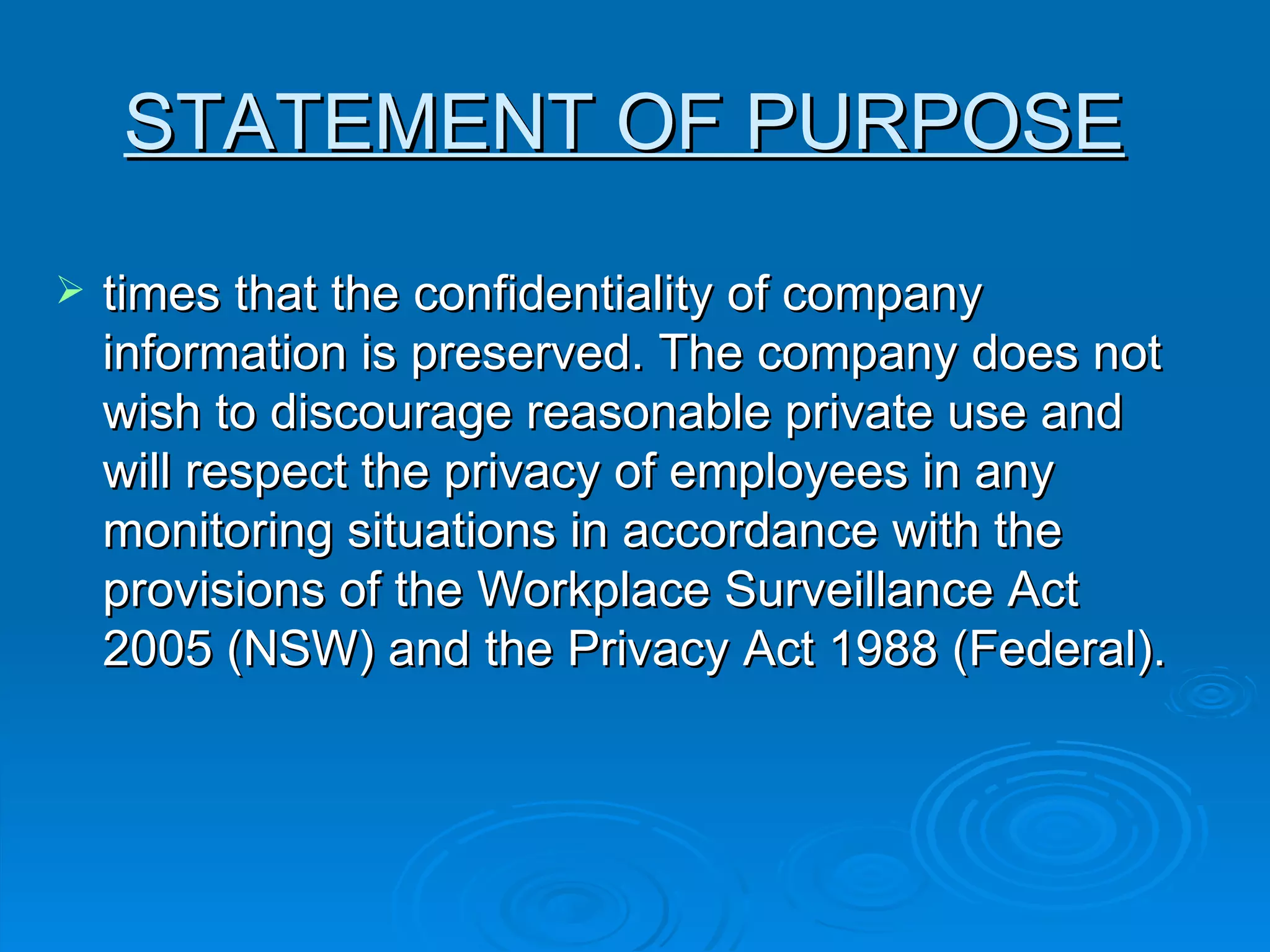 times that the confidentiality of company information is preserved. The company does not wish to discourage reasonable private use and will respect the privacy of employees in any monitoring situations in accordance with the provisions of the Workplace Surveillance Act 2005 (NSW) and the Privacy Act 1988 (Federal). STATEMENT OF PURPOSE   