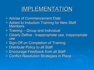 IMPLEMENTATION Advise of Commencement Date  Added to Induction Training for New Staff Members  Training – Group and Individual   Clearly Define - Inappropriate use, inappropriate use Sign-Off on Completion of Training  Distribute Policy to all Staff  Encourage Feedback from all Staff  Conflict Resolution Strategies in Place  