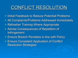 CONFLICT RESOLUTION Initial Feedback to Reduce Potential Problems  All Complaints/Problems Addressed Immediately  Refresher Training Where Appropriate  Advise Consequences of Repetition of Infringement  Ensure Breach Penalties in line with Policy  Ensure Consistent Application of Conflict Resolution Strategies 