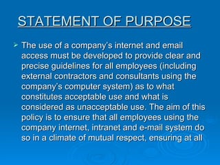 STATEMENT OF PURPOSE   The use of a company’s internet and email access must be developed to provide clear and precise guidelines for all employees (including external contractors and consultants using the company’s computer system) as to what constitutes acceptable use and what is considered as unacceptable use. The aim of this policy is to ensure that all employees using the company internet, intranet and e-mail system do so in a climate of mutual respect, ensuring at all  