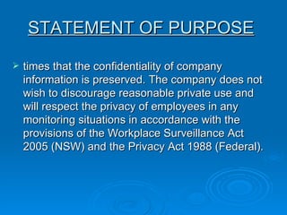 times that the confidentiality of company information is preserved. The company does not wish to discourage reasonable private use and will respect the privacy of employees in any monitoring situations in accordance with the provisions of the Workplace Surveillance Act 2005 (NSW) and the Privacy Act 1988 (Federal). STATEMENT OF PURPOSE   