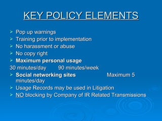 KEY POLICY ELEMENTS Pop up warnings  Training prior to implementation No harassment or abuse  No copy right  Maximum personal usage  30 minutes/day 90 minutes/week Social networking sites Maximum 5 minutes/day  Usage Records may be used in Litigation  NO  blocking by Company of IR Related Transmissions  