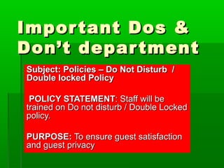 Important Dos &Important Dos &
Don’t departmentDon’t department
Subject: Policies – Do Not Disturb /Subject: Policies – Do Not Disturb /
Double locked PolicyDouble locked Policy
POLICY STATEMENTPOLICY STATEMENT: Staff will be: Staff will be
trained on Do not disturb / Double Lockedtrained on Do not disturb / Double Locked
policy.policy.
PURPOSE:PURPOSE: To ensure guest satisfactionTo ensure guest satisfaction
and guest privacyand guest privacy
 