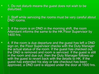  1. Do not disturb means the guest does not wish to be1. Do not disturb means the guest does not wish to be
disturbed.disturbed.
 2. Staff while servicing the rooms must be very careful about2. Staff while servicing the rooms must be very careful about
DND rooms.DND rooms.
 3. If the room is on DND in the morning shift, the room3. If the room is on DND in the morning shift, the room
Attendant informs the same to the HK Floor Supervisor byAttendant informs the same to the HK Floor Supervisor by
1400 hrs.1400 hrs.
 4. If the room is due departure and the guest has left a DND4. If the room is due departure and the guest has left a DND
sign on, the Floor Supervisor checks with the Duty Managersign on, the Floor Supervisor checks with the Duty Manager
the actual status of the room. If the guest has checked out,the actual status of the room. If the guest has checked out,
the DND is removed and room is serviced. If the guest is stillthe DND is removed and room is serviced. If the guest is still
in the room and due out, then the Duty Manager follows upin the room and due out, then the Duty Manager follows up
with the guest to revert back with the details to HK. If thewith the guest to revert back with the details to HK. If the
guest has extended his stay or late checkout has beenguest has extended his stay or late checkout has been
approved, a DND card is slipped under the door at 1500 hrs.approved, a DND card is slipped under the door at 1500 hrs.
 