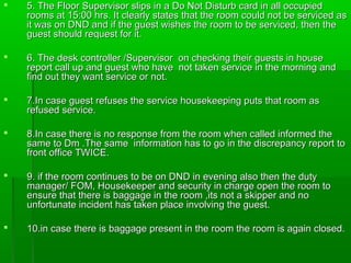  5. The Floor Supervisor slips in a Do Not Disturb card in all occupied5. The Floor Supervisor slips in a Do Not Disturb card in all occupied
rooms at 15:00 hrs. It clearly states that the room could not be serviced asrooms at 15:00 hrs. It clearly states that the room could not be serviced as
it was on DND and if the guest wishes the room to be serviced, then theit was on DND and if the guest wishes the room to be serviced, then the
guest should request for it.guest should request for it.
 6. The desk controller /Supervisor on checking their guests in house6. The desk controller /Supervisor on checking their guests in house
report call up and guest who have not taken service in the morning andreport call up and guest who have not taken service in the morning and
find out they want service or not.find out they want service or not.
 7.In case guest refuses the service housekeeping puts that room as7.In case guest refuses the service housekeeping puts that room as
refused service.refused service.
 8.In case there is no response from the room when called informed the8.In case there is no response from the room when called informed the
same to Dm .The same information has to go in the discrepancy report tosame to Dm .The same information has to go in the discrepancy report to
front office TWICE.front office TWICE.
 9. if the room continues to be on DND in evening also then the duty9. if the room continues to be on DND in evening also then the duty
manager/ FOM, Housekeeper and security in charge open the room tomanager/ FOM, Housekeeper and security in charge open the room to
ensure that there is baggage in the room ,its not a skipper and noensure that there is baggage in the room ,its not a skipper and no
unfortunate incident has taken place involving the guest.unfortunate incident has taken place involving the guest.
 10.in case there is baggage present in the room the room is again closed.10.in case there is baggage present in the room the room is again closed.
 
