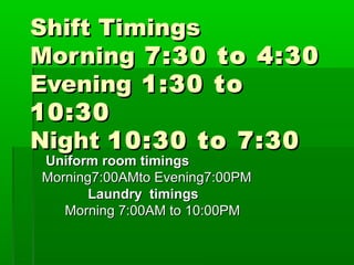 Shift TimingsShift Timings
MorningMorning 7:30 to 4:307:30 to 4:30
EveningEvening 1:30 to1:30 to
10:3010:30
NightNight 10:30 to 7:3010:30 to 7:30
Uniform room timingsUniform room timings
Morning7:00AMto Evening7:00PMMorning7:00AMto Evening7:00PM
Laundry timingsLaundry timings
Morning 7:00AM to 10:00PMMorning 7:00AM to 10:00PM
 