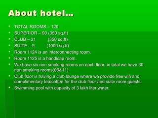 About hotel…About hotel…
 TOTAL ROOMS – 120TOTAL ROOMS – 120
 SUPERIOR – 90 (350 sq.ft)SUPERIOR – 90 (350 sq.ft)
 CLUB – 21 (350 sq.ft)CLUB – 21 (350 sq.ft)
 SUITE – 9 (1000 sq.ft)SUITE – 9 (1000 sq.ft)
 Room 1124 is an interconnecting room.Room 1124 is an interconnecting room.
 Room 1125 is a handicap room.Room 1125 is a handicap room.
 We have six non smoking rooms on each floor; in total we have 30We have six non smoking rooms on each floor; in total we have 30
non smoking rooms(06&11)non smoking rooms(06&11)
 Club floor is having a club lounge where we provide free wifi andClub floor is having a club lounge where we provide free wifi and
complimentary tea/coffee for the club floor and suite room guests.complimentary tea/coffee for the club floor and suite room guests.
 Swimming pool with capacity of 3 lakh liter water.Swimming pool with capacity of 3 lakh liter water.
 