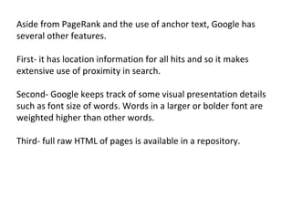 Aside from PageRank and the use of anchor text, Google has several other features.  First- it has location information for all hits and so it makes extensive use of proximity in search.  Second- Google keeps track of some visual presentation details such as font size of words. Words in a larger or bolder font are weighted higher than other words.  Third- full raw HTML of pages is available in a repository. 