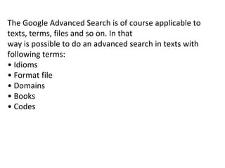 The Google Advanced Search is of course applicable to texts, terms, files and so on. In that way is possible to do an advanced search in texts with following terms: •  Idioms •  Format file •  Domains •  Books •  Codes 