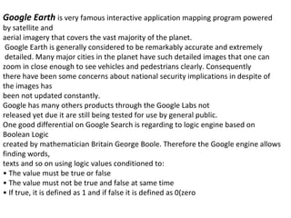 Google Earth  is very famous interactive application mapping program powered by satellite and aerial imagery that covers the vast majority of the planet. Google Earth is generally considered to be remarkably accurate and extremely  detailed. Many major cities in the planet have such detailed images that one can zoom in close enough to see vehicles and pedestrians clearly. Consequently there have been some concerns about national security implications in despite of the images has been not updated constantly.  Google has many others products through the Google Labs not released yet due it are still being tested for use by general public. One good differential on Google Search is regarding to logic engine based on Boolean Logic created by mathematician Britain George Boole. Therefore the Google engine allows finding words, texts and so on using logic values conditioned to: •  The value must be true or false •  The value must not be true and false at same time •  If true, it is defined as 1 and if false it is defined as 0(zero 