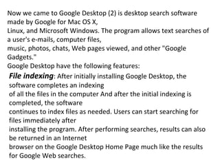 Now we came to Google Desktop (2) is desktop search software made by Google for Mac OS X, Linux, and Microsoft Windows. The program allows text searches of a user's e-mails, computer files, music, photos, chats, Web pages viewed, and other "Google Gadgets." Google Desktop have the following features: File indexing : After initially installing Google Desktop, the software completes an indexing of all the files in the computer And after the initial indexing is completed, the software continues to index files as needed. Users can start searching for files immediately after installing the program. After performing searches, results can also be returned in an Internet browser on the Google Desktop Home Page much like the results for Google Web searches. 