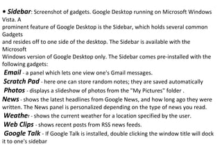 •  Sidebar : Screenshot of gadgets. Google Desktop running on Microsoft Windows Vista. A prominent feature of Google Desktop is the Sidebar, which holds several common Gadgets and resides off to one side of the desktop. The Sidebar is available with the Microsoft Windows version of Google Desktop only. The Sidebar comes pre-installed with the following gadgets: Email  -  a panel which lets one view one's Gmail messages. Scratch Pad  -  here one can store random notes; they are saved automatically Photos  -  displays a slideshow of photos from the "My Pictures" folder . News  -  shows the latest headlines from Google News, and how long ago they were written. The News panel is personalized depending on the type of news you read. Weathe r -  shows the current weather for a location specified by the user. Web Clips  -  shows recent posts from RSS news feeds. Google Talk  - If Google Talk is installed, double clicking the window title will dock it to one's sidebar 