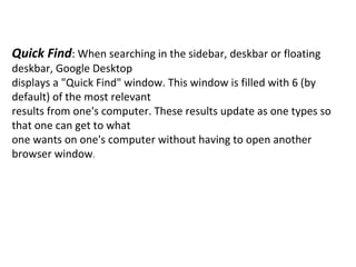 Quick Find : When searching in the sidebar, deskbar or floating deskbar, Google Desktop displays a "Quick Find" window. This window is filled with 6 (by default) of the most relevant results from one's computer. These results update as one types so that one can get to what one wants on one's computer without having to open another browser window . 