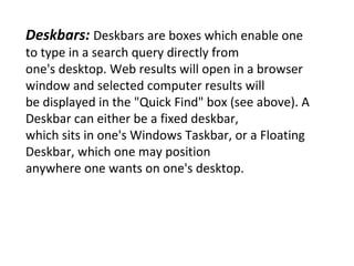 Deskbars:  Deskbars are boxes which enable one to type in a search query directly from one's desktop. Web results will open in a browser window and selected computer results will be displayed in the "Quick Find" box (see above). A Deskbar can either be a fixed deskbar, which sits in one's Windows Taskbar, or a Floating Deskbar, which one may position anywhere one wants on one's desktop. 