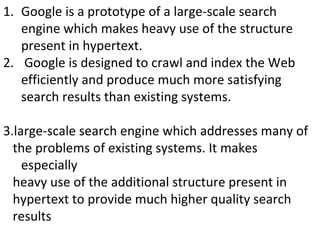Google is a prototype of a large-scale search engine which makes heavy use of the structure present in hypertext. Google is designed to crawl and index the Web efficiently and produce much more satisfying search results than existing systems.  3.large-scale search engine which addresses many of the problems of existing systems. It makes especially heavy use of the additional structure present in hypertext to provide much higher quality search results . 