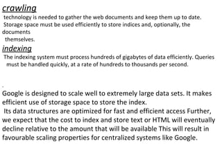 crawling technology is needed to gather the web documents and keep them up to date. Storage space must be used efficiently to store indices and, optionally, the documents themselves. indexing The indexing system must process hundreds of gigabytes of data efficiently. Queries must be handled quickly, at a rate of hundreds to thousands per second. . Google is designed to scale well to extremely large data sets. It makes efficient use of storage space to store the index. Its data structures are optimized for fast and efficient access Further, we expect that the cost to index and store text or HTML will eventually decline relative to the amount that will be available This will result in favourable scaling properties for centralized systems like Google. 