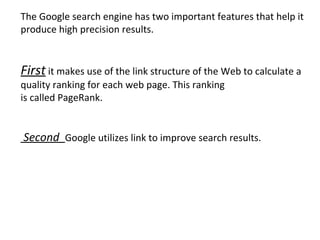The Google search engine has two important features that help it produce high precision results. First  it makes use of the link structure of the Web to calculate a quality ranking for each web page. This ranking is called PageRank. Second  Google utilizes link to improve search results. 