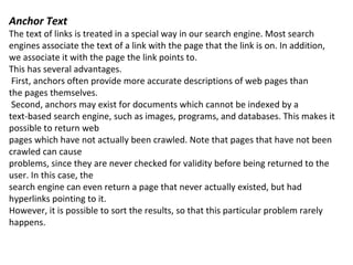 Anchor Text The text of links is treated in a special way in our search engine. Most search engines associate the text of a link with the page that the link is on. In addition, we associate it with the page the link points to. This has several advantages. First, anchors often provide more accurate descriptions of web pages than the pages themselves. Second, anchors may exist for documents which cannot be indexed by a text-based search engine, such as images, programs, and databases. This makes it possible to return web pages which have not actually been crawled. Note that pages that have not been crawled can cause problems, since they are never checked for validity before being returned to the user. In this case, the search engine can even return a page that never actually existed, but had hyperlinks pointing to it. However, it is possible to sort the results, so that this particular problem rarely happens. 