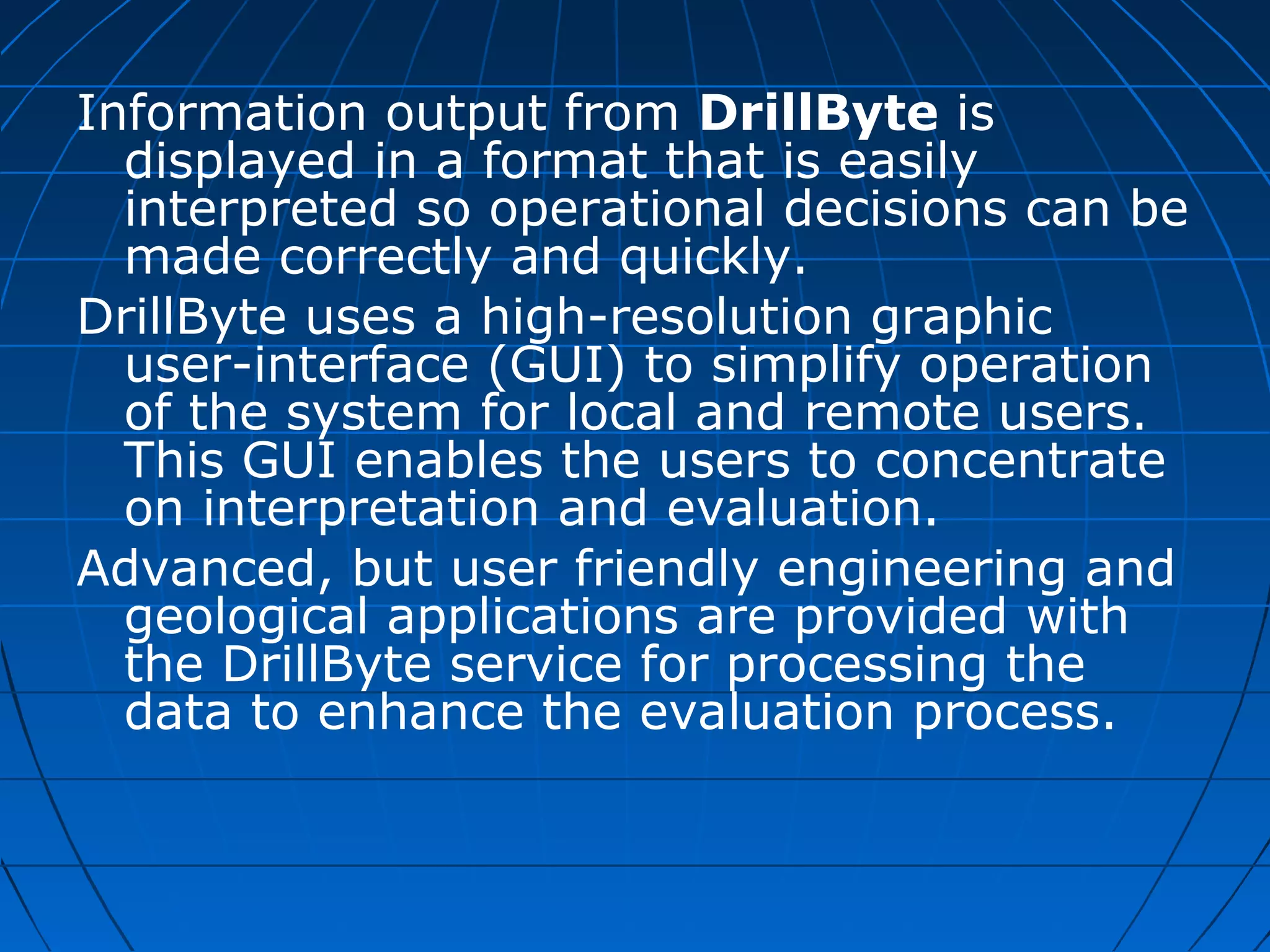 Information output from DrillByte is
displayed in a format that is easily
interpreted so operational decisions can be
made correctly and quickly.
DrillByte uses a high-resolution graphic
user-interface (GUI) to simplify operation
of the system for local and remote users.
This GUI enables the users to concentrate
on interpretation and evaluation.
Advanced, but user friendly engineering and
geological applications are provided with
the DrillByte service for processing the
data to enhance the evaluation process.
 