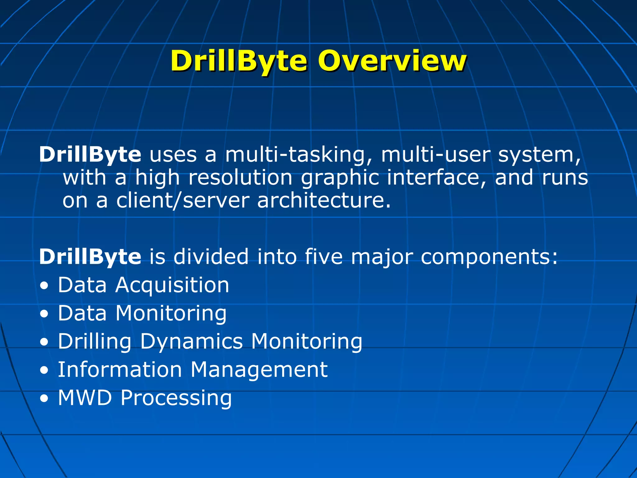 DrillByte OverviewDrillByte Overview
DrillByte uses a multi-tasking, multi-user system,
with a high resolution graphic interface, and runs
on a client/server architecture.
DrillByte is divided into five major components:
• Data Acquisition
• Data Monitoring
• Drilling Dynamics Monitoring
• Information Management
• MWD Processing
 