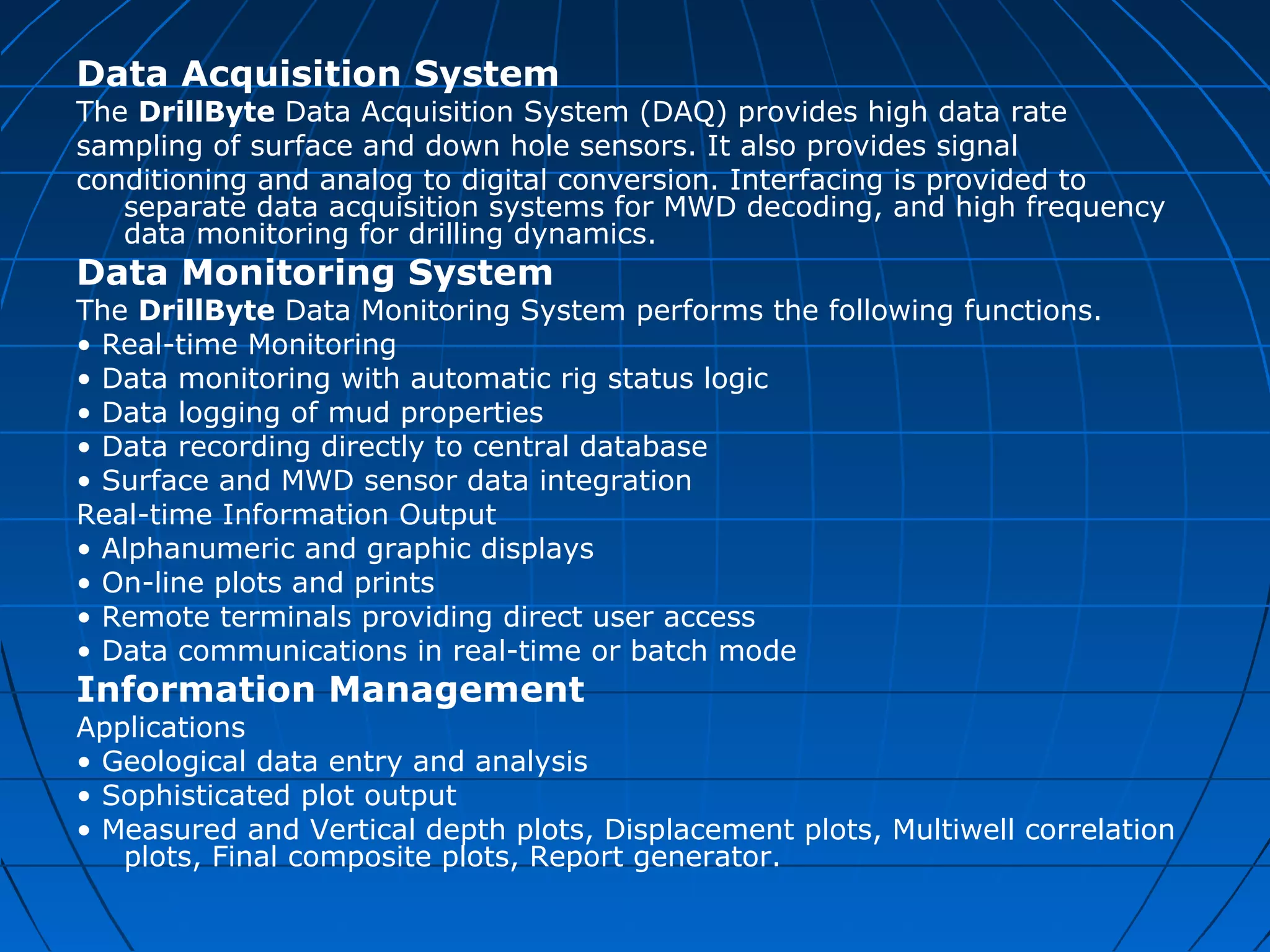 Data Acquisition System
The DrillByte Data Acquisition System (DAQ) provides high data rate
sampling of surface and down hole sensors. It also provides signal
conditioning and analog to digital conversion. Interfacing is provided to
separate data acquisition systems for MWD decoding, and high frequency
data monitoring for drilling dynamics.
Data Monitoring System
The DrillByte Data Monitoring System performs the following functions.
• Real-time Monitoring
• Data monitoring with automatic rig status logic
• Data logging of mud properties
• Data recording directly to central database
• Surface and MWD sensor data integration
Real-time Information Output
• Alphanumeric and graphic displays
• On-line plots and prints
• Remote terminals providing direct user access
• Data communications in real-time or batch mode
Information Management
Applications
• Geological data entry and analysis
• Sophisticated plot output
• Measured and Vertical depth plots, Displacement plots, Multiwell correlation
plots, Final composite plots, Report generator.
 
