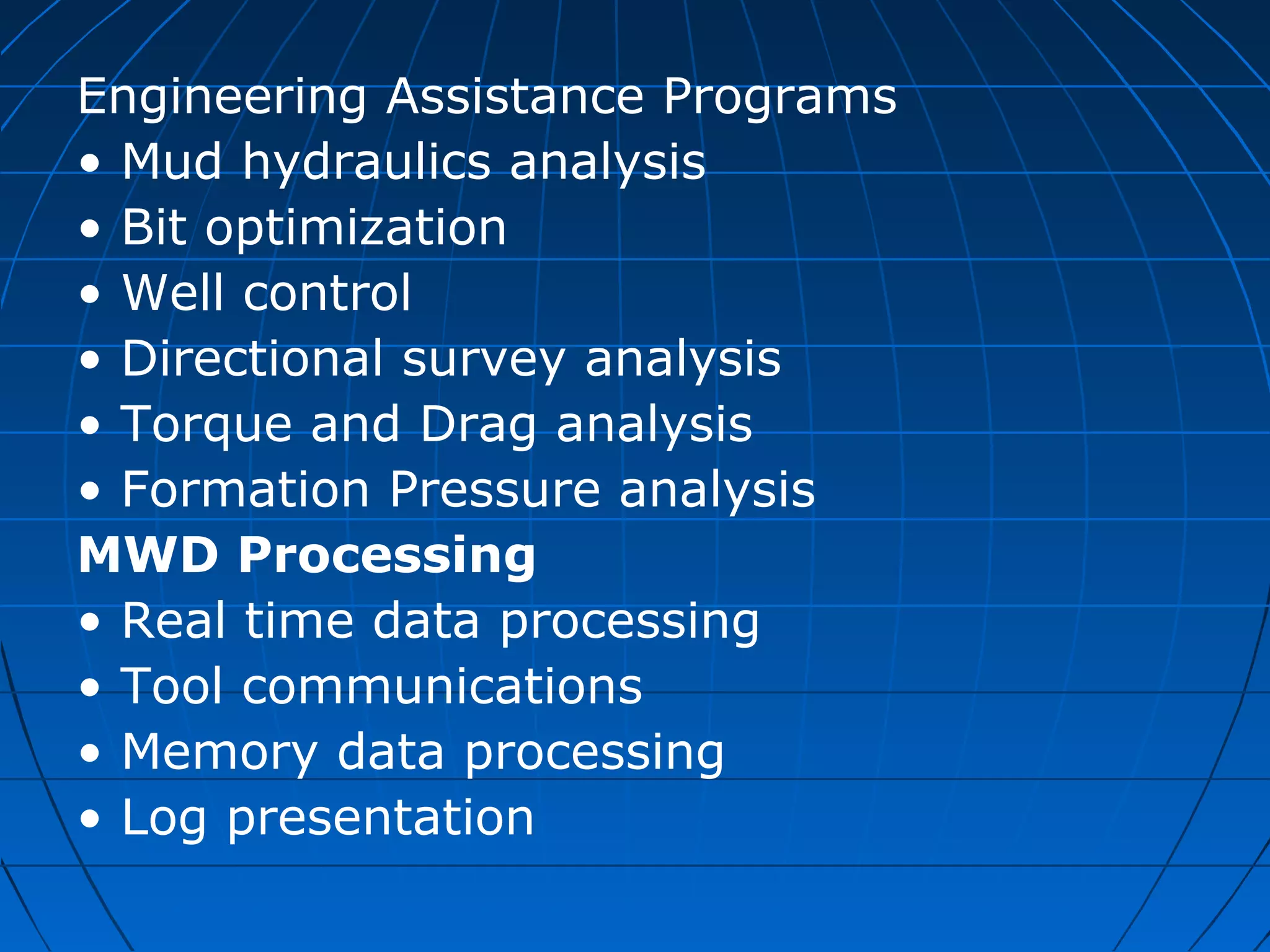 Engineering Assistance Programs
• Mud hydraulics analysis
• Bit optimization
• Well control
• Directional survey analysis
• Torque and Drag analysis
• Formation Pressure analysis
MWD Processing
• Real time data processing
• Tool communications
• Memory data processing
• Log presentation
 