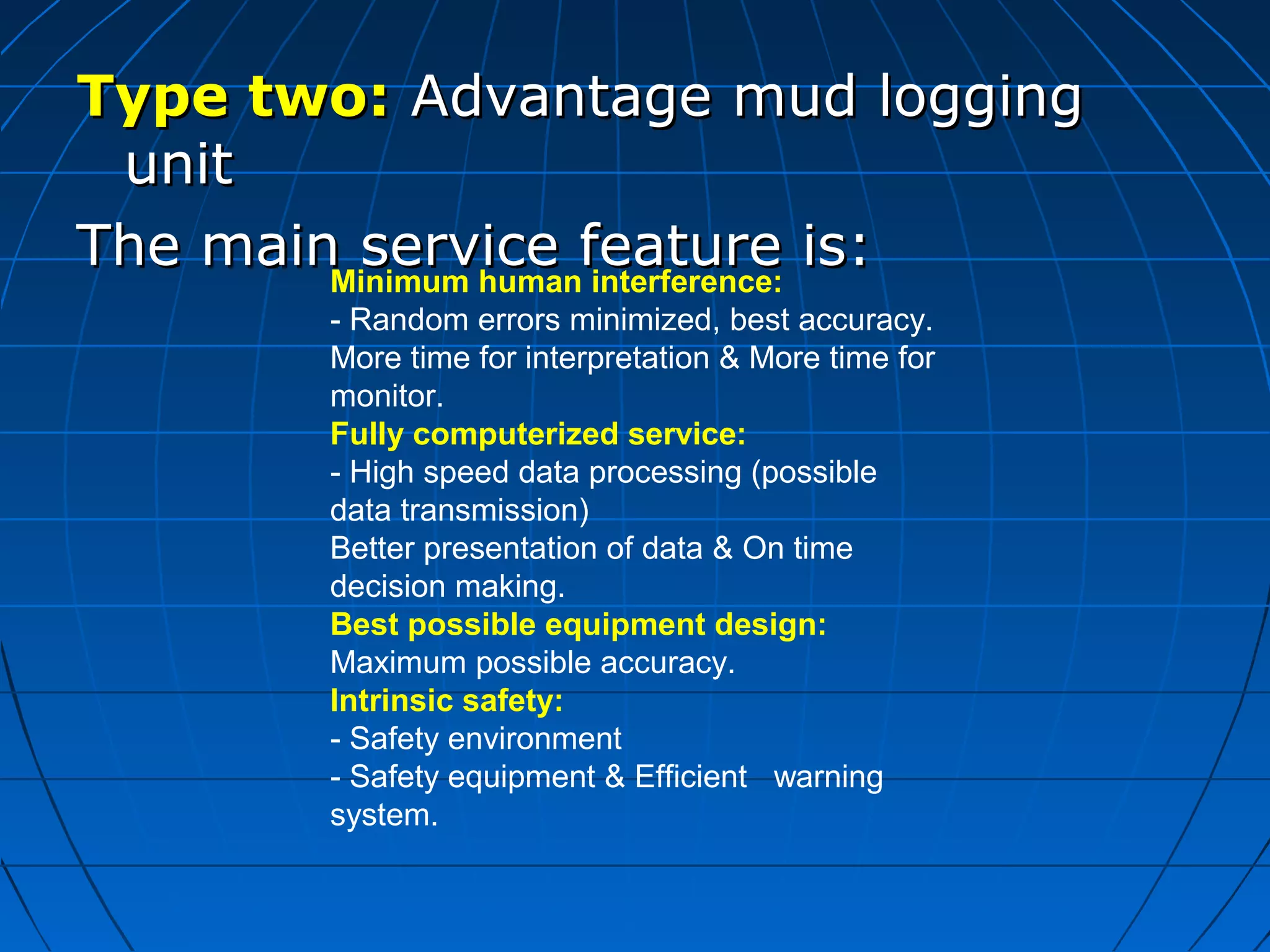 Type two:Type two: Advantage mud loggingAdvantage mud logging
unitunit
The main service feature is:The main service feature is:Minimum human interference:
- Random errors minimized, best accuracy.
More time for interpretation & More time for
monitor.
Fully computerized service:
- High speed data processing (possible
data transmission)
Better presentation of data & On time
decision making.
Best possible equipment design:
Maximum possible accuracy.
Intrinsic safety:
- Safety environment
- Safety equipment & Efficient warning
system.
 
