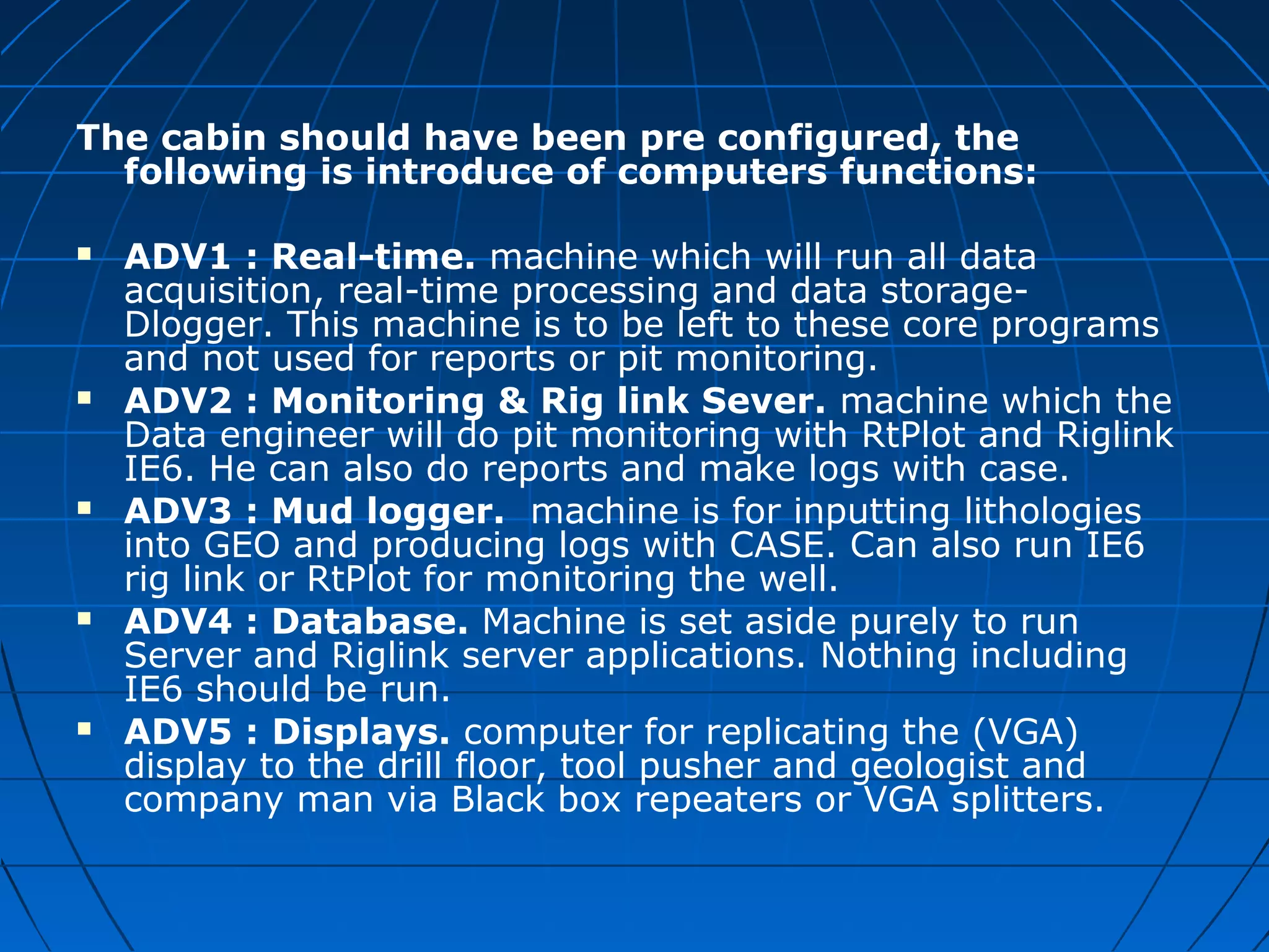 The cabin should have been pre configured, the
following is introduce of computers functions:
 ADV1 : Real-time. machine which will run all data
acquisition, real-time processing and data storage-
Dlogger. This machine is to be left to these core programs
and not used for reports or pit monitoring.
 ADV2 : Monitoring & Rig link Sever. machine which the
Data engineer will do pit monitoring with RtPlot and Riglink
IE6. He can also do reports and make logs with case.
 ADV3 : Mud logger. machine is for inputting lithologies
into GEO and producing logs with CASE. Can also run IE6
rig link or RtPlot for monitoring the well.
 ADV4 : Database. Machine is set aside purely to run
Server and Riglink server applications. Nothing including
IE6 should be run.
 ADV5 : Displays. computer for replicating the (VGA)
display to the drill floor, tool pusher and geologist and
company man via Black box repeaters or VGA splitters.
 