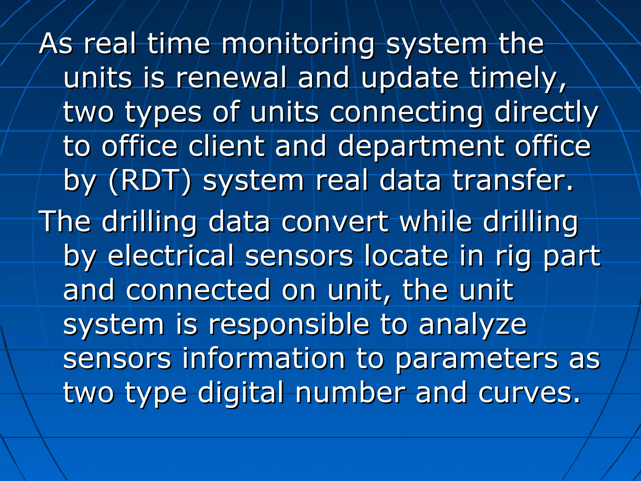As real time monitoring system theAs real time monitoring system the
units is renewal and update timely,units is renewal and update timely,
two types of units connecting directlytwo types of units connecting directly
to office client and department officeto office client and department office
by (RDT) system real data transfer.by (RDT) system real data transfer.
The drilling data convert while drillingThe drilling data convert while drilling
by electrical sensors locate in rig partby electrical sensors locate in rig part
and connected on unit, the unitand connected on unit, the unit
system is responsible to analyzesystem is responsible to analyze
sensors information to parameters assensors information to parameters as
two type digital number and curves.two type digital number and curves.
 