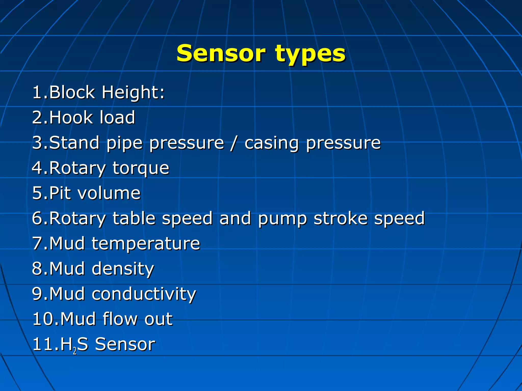 SensorSensor typestypes
1.Block Height:1.Block Height:
2.Hook load2.Hook load
3.Stand pipe pressure / casing pressure3.Stand pipe pressure / casing pressure
4.Rotary torque4.Rotary torque
5.Pit volume5.Pit volume
6.Rotary table speed and pump stroke speed6.Rotary table speed and pump stroke speed
7.Mud temperature7.Mud temperature
8.Mud density8.Mud density
9.Mud conductivity9.Mud conductivity
10.Mud flow out10.Mud flow out
11.H11.H22S SensorS Sensor
 