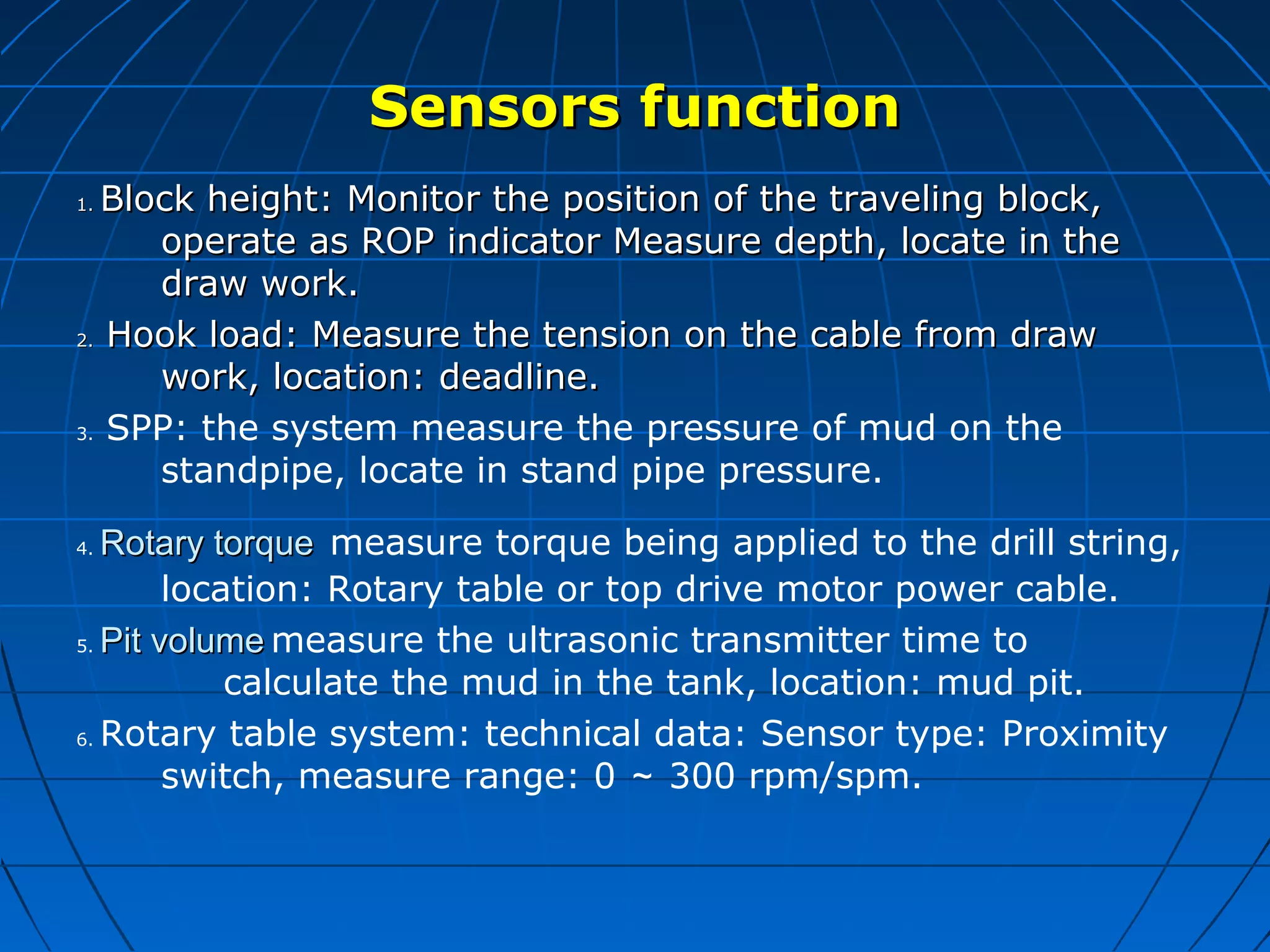 Sensors functionSensors function
1.1. Block height: Monitor the position of the traveling block,Block height: Monitor the position of the traveling block,
operate as ROP indicator Measure depth, locate in theoperate as ROP indicator Measure depth, locate in the
draw work.draw work.
2.2. Hook load: Measure the tension on the cable from drawHook load: Measure the tension on the cable from draw
work, location: deadline.work, location: deadline.
3. SPP: the system measure the pressure of mud on the
standpipe, locate in stand pipe pressure.
4. Rotary torqueRotary torque measure torque being applied to the drill string,
location: Rotary table or top drive motor power cable.
5. Pit volumePit volume measure the ultrasonic transmitter time to
calculate the mud in the tank, location: mud pit.
6. Rotary table system: technical data: Sensor type: Proximity
switch, measure range: 0 ～ 300 rpm/spm.
 