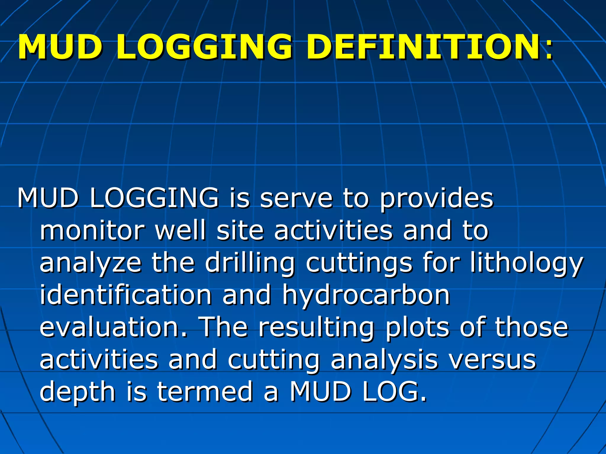 MUD LOGGING DEFINITIONMUD LOGGING DEFINITION::
MUD LOGGING is serve to providesMUD LOGGING is serve to provides
monitor well site activities and tomonitor well site activities and to
analyze the drilling cuttings for lithologyanalyze the drilling cuttings for lithology
identification and hydrocarbonidentification and hydrocarbon
evaluation. The resulting plots of thoseevaluation. The resulting plots of those
activities and cutting analysis versusactivities and cutting analysis versus
depth is termed a MUD LOG.depth is termed a MUD LOG.
 