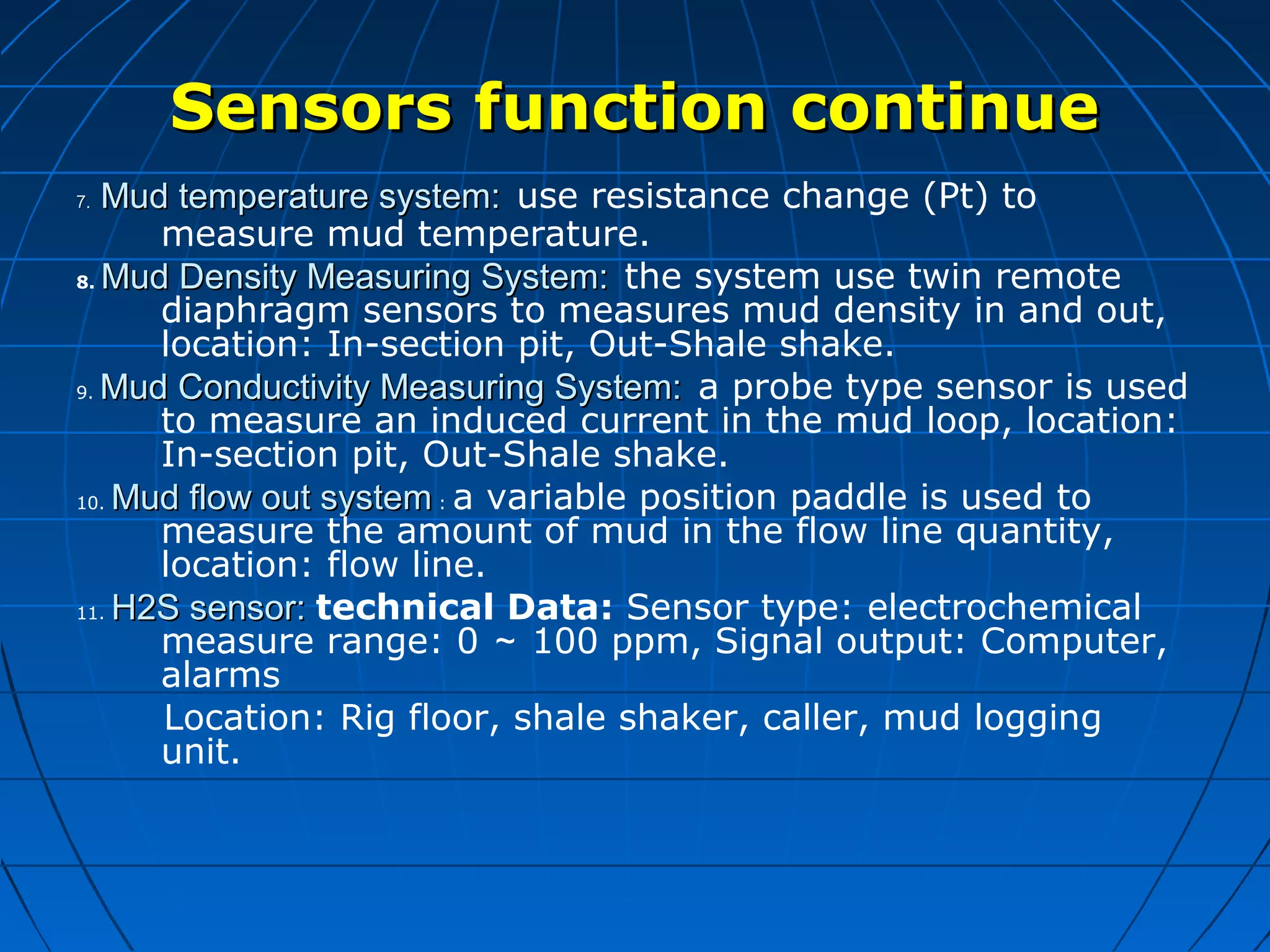 Sensors function continueSensors function continue
7.7. Mud temperature system:Mud temperature system: use resistance change (Pt) to
measure mud temperature.
8. Mud Density Measuring System:Mud Density Measuring System: the system use twin remote
diaphragm sensors to measures mud density in and out,
location: In-section pit, Out-Shale shake.
9. Mud Conductivity Measuring System:Mud Conductivity Measuring System: a probe type sensor is used
to measure an induced current in the mud loop, location:
In-section pit, Out-Shale shake.
10. Mud flow out systemMud flow out system : a variable position paddle is used to
measure the amount of mud in the flow line quantity,
location: flow line.
11. H2S sensor:H2S sensor: technical Data: Sensor type: electrochemical
measure range: 0 ～ 100 ppm, Signal output: Computer,
alarms
Location: Rig floor, shale shaker, caller, mud logging
unit.
 