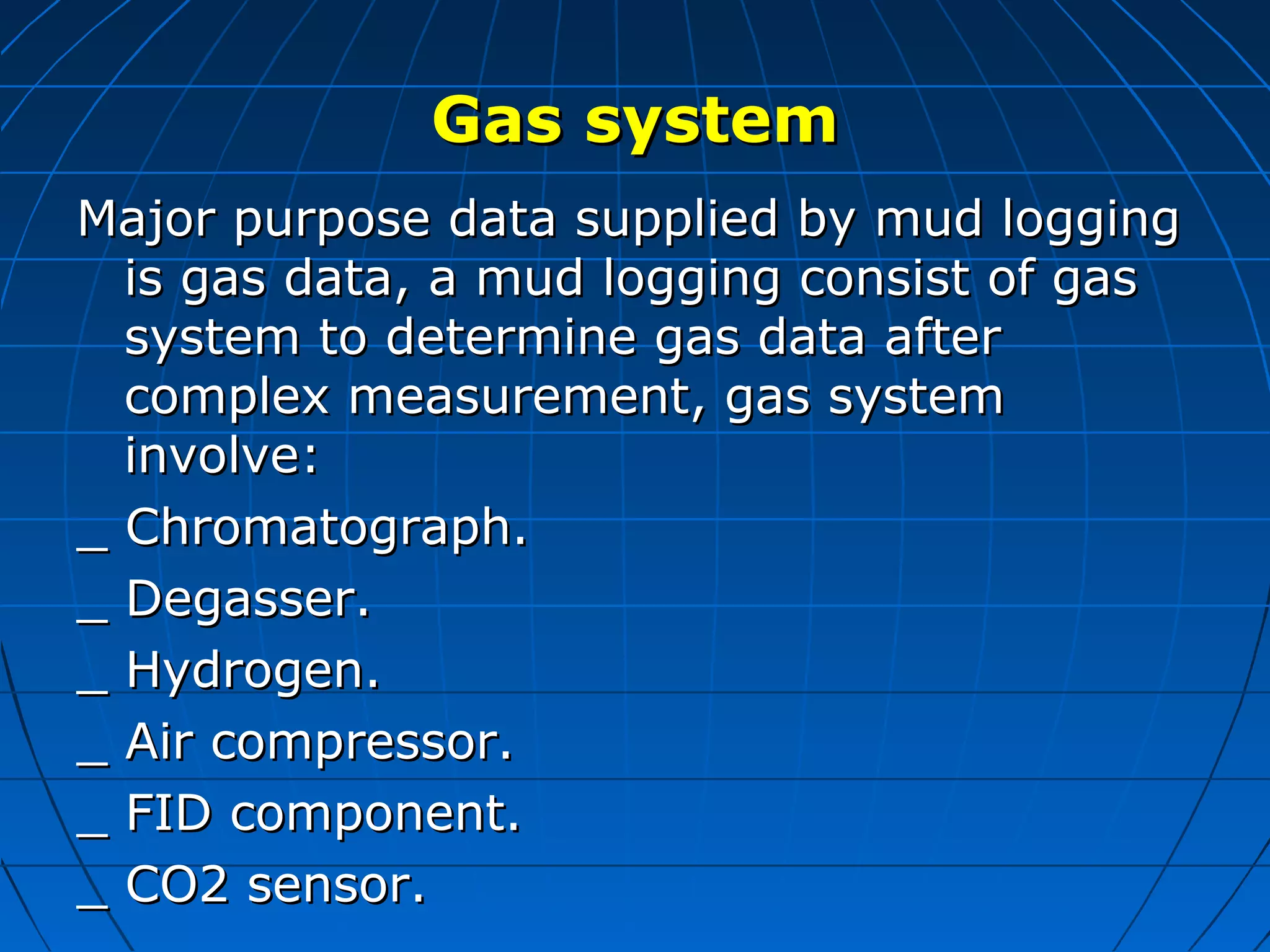 Gas systemGas system
Major purpose data supplied by mud loggingMajor purpose data supplied by mud logging
is gas data, a mud logging consist of gasis gas data, a mud logging consist of gas
system to determine gas data aftersystem to determine gas data after
complex measurement, gas systemcomplex measurement, gas system
involve:involve:
_ Chromatograph._ Chromatograph.
_ Degasser._ Degasser.
_ Hydrogen._ Hydrogen.
_ Air compressor._ Air compressor.
_ FID component._ FID component.
_ CO2 sensor._ CO2 sensor.
 