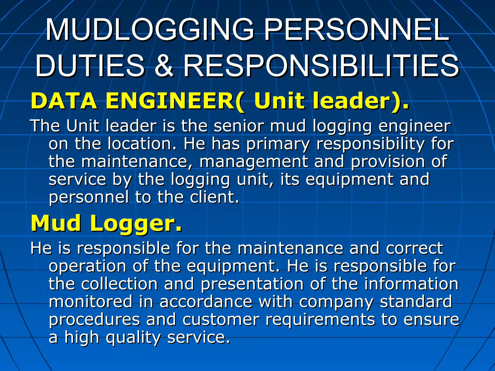 MUDLOGGING PERSONNELMUDLOGGING PERSONNEL
DUTIES & RESPONSIBILITIESDUTIES & RESPONSIBILITIES
DATA ENGINEER( Unit leader).DATA ENGINEER( Unit leader).
The Unit leader is the senior mud logging engineerThe Unit leader is the senior mud logging engineer
on the location. He has primary responsibility foron the location. He has primary responsibility for
the maintenance, management and provision ofthe maintenance, management and provision of
service by the logging unit, its equipment andservice by the logging unit, its equipment and
personnel to the client.personnel to the client.
Mud Logger.Mud Logger.
He is responsible for the maintenance and correctHe is responsible for the maintenance and correct
operation of the equipment. He is responsible foroperation of the equipment. He is responsible for
the collection and presentation of the informationthe collection and presentation of the information
monitored in accordance with company standardmonitored in accordance with company standard
procedures and customer requirements to ensureprocedures and customer requirements to ensure
a high quality service.a high quality service.
 