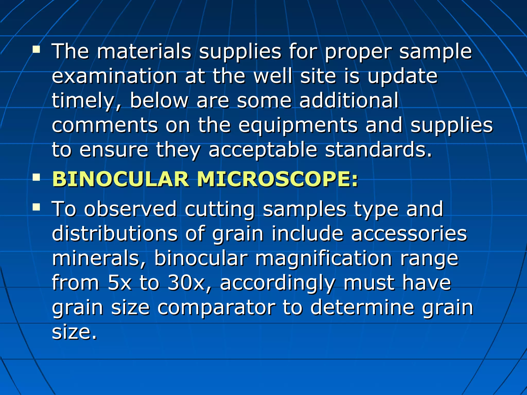  The materials supplies for proper sampleThe materials supplies for proper sample
examination at the well site is updateexamination at the well site is update
timely, below are some additionaltimely, below are some additional
comments on the equipments and suppliescomments on the equipments and supplies
to ensure they acceptable standards.to ensure they acceptable standards.
 BINOCULAR MICROSCOPE:BINOCULAR MICROSCOPE:
 To observed cutting samples type andTo observed cutting samples type and
distributions of grain include accessoriesdistributions of grain include accessories
minerals, binocular magnification rangeminerals, binocular magnification range
from 5x to 30x, accordingly must havefrom 5x to 30x, accordingly must have
grain size comparator to determine graingrain size comparator to determine grain
size.size.
 
