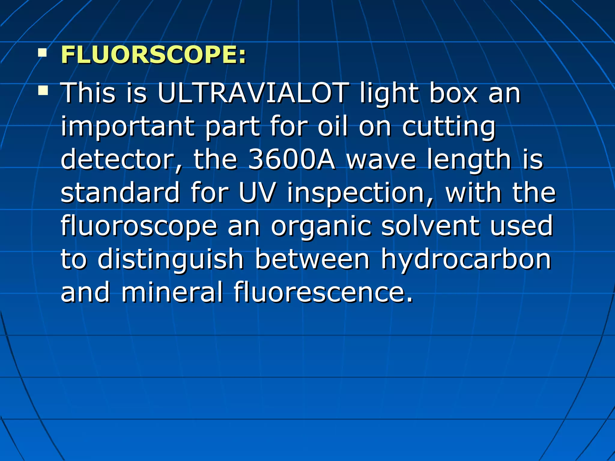  FLUORSCOPE:FLUORSCOPE:
 This is ULTRAVIALOT light box anThis is ULTRAVIALOT light box an
important part for oil on cuttingimportant part for oil on cutting
detector, the 3600A wave length isdetector, the 3600A wave length is
standard for UV inspection, with thestandard for UV inspection, with the
fluoroscope an organic solvent usedfluoroscope an organic solvent used
to distinguish between hydrocarbonto distinguish between hydrocarbon
and mineral fluorescence.and mineral fluorescence.
 