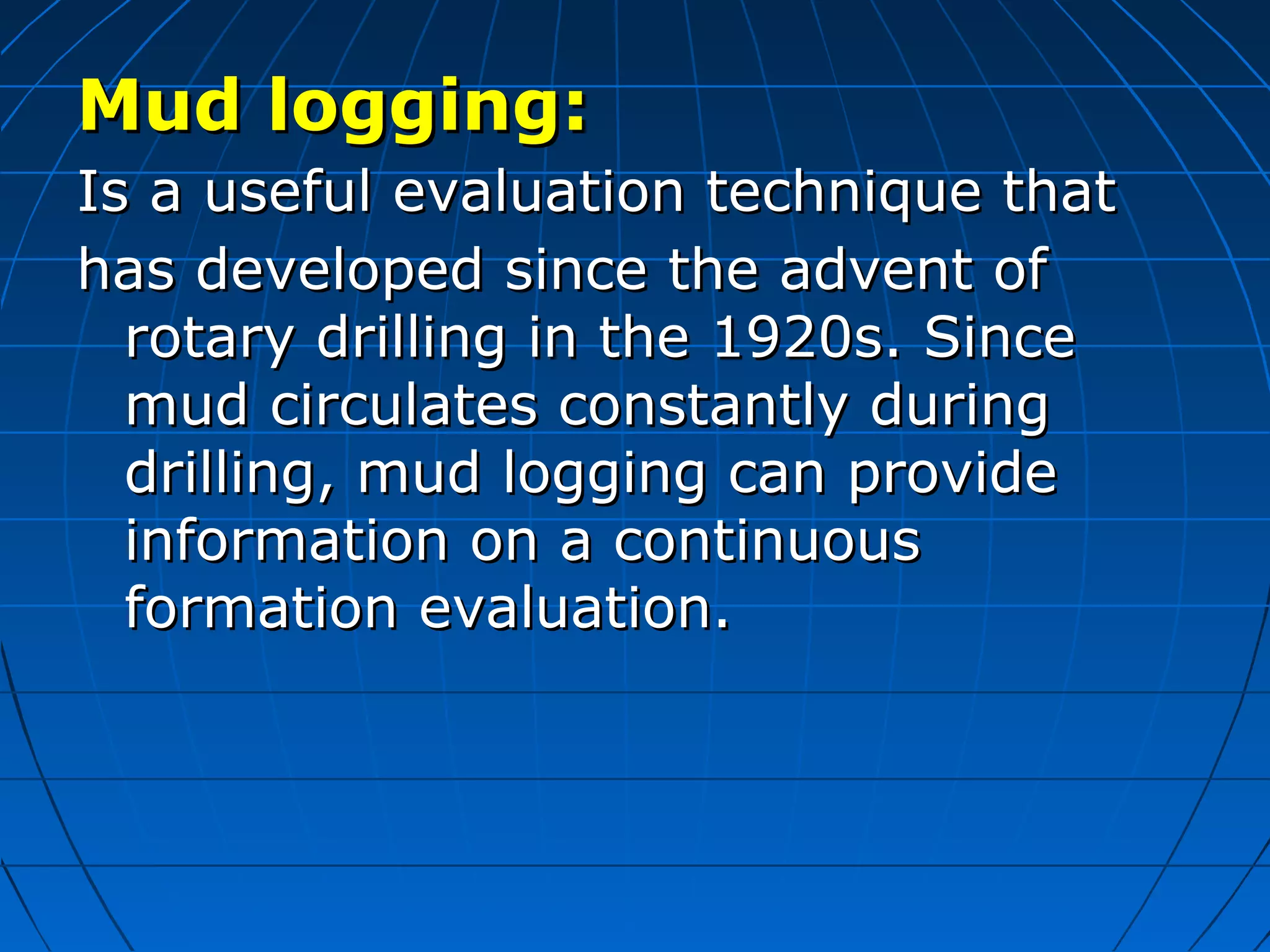 Mud logging:Mud logging:
IIs a useful evaluation technique thats a useful evaluation technique that
has developed since the advent ofhas developed since the advent of
rotary drilling in the 1920s. Sincerotary drilling in the 1920s. Since
mud circulates constantly duringmud circulates constantly during
drilling, mud logging can providedrilling, mud logging can provide
information on a continuousinformation on a continuous
formation evaluation.formation evaluation.
 