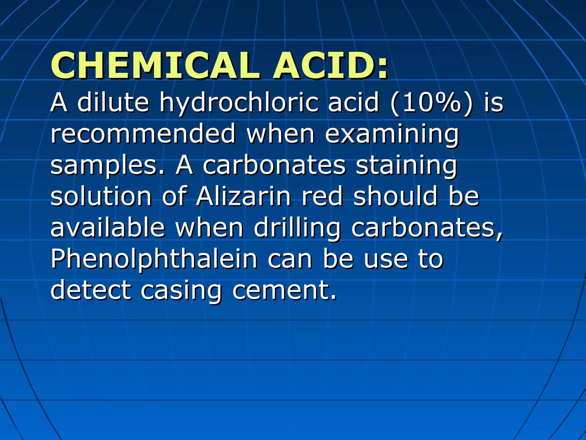 CHEMICAL ACID:CHEMICAL ACID:
A dilute hydrochloric acid (10%) isA dilute hydrochloric acid (10%) is
recommended when examiningrecommended when examining
samples. A carbonates stainingsamples. A carbonates staining
solution of Alizarin red should besolution of Alizarin red should be
available when drilling carbonates,available when drilling carbonates,
Phenolphthalein can be use toPhenolphthalein can be use to
detect casing cement.detect casing cement.
 