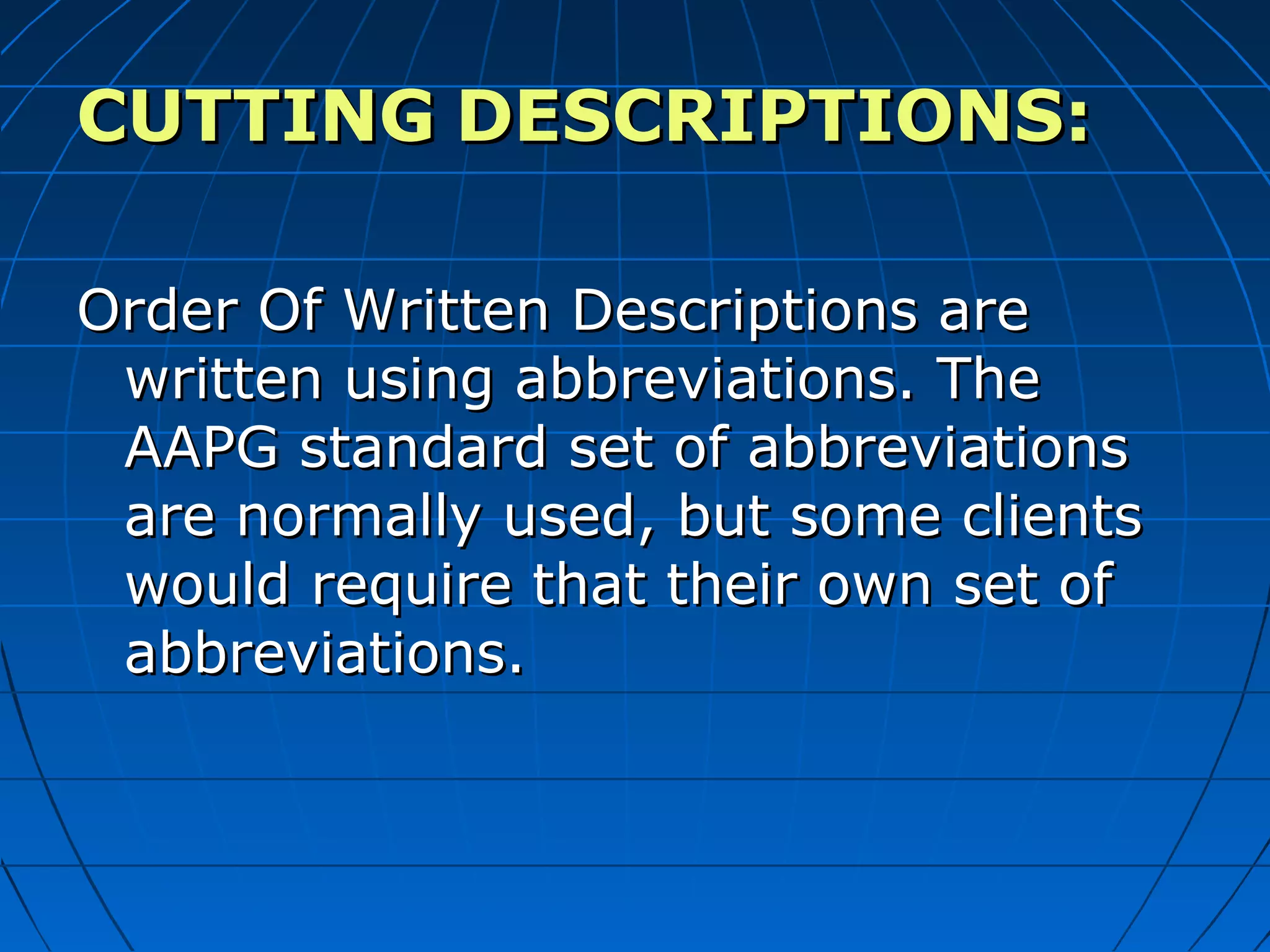 CUTTINGCUTTING DESCRIPTIONS:DESCRIPTIONS:
Order Of Written Descriptions areOrder Of Written Descriptions are
written using abbreviations. Thewritten using abbreviations. The
AAPG standard set of abbreviationsAAPG standard set of abbreviations
are normally used, but some clientsare normally used, but some clients
would require that their own set ofwould require that their own set of
abbreviations.abbreviations.
 