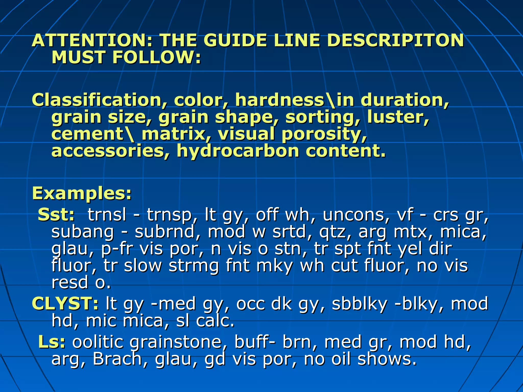 ATTENTION: THE GUIDE LINE DESCRIPITONATTENTION: THE GUIDE LINE DESCRIPITON
MUST FOLLOW:MUST FOLLOW:
Classification, color, hardnessin duration,Classification, color, hardnessin duration,
grain size, grain shape, sorting, luster,grain size, grain shape, sorting, luster,
cement matrix, visual porosity,cement matrix, visual porosity,
accessories, hydrocarbon content.accessories, hydrocarbon content.
Examples:Examples:
Sst:Sst: trnsl - trnsp, lt gy, off wh, uncons, vf - crs gr,trnsl - trnsp, lt gy, off wh, uncons, vf - crs gr,
subang - subrnd, mod w srtd, qtz, arg mtx, mica,subang - subrnd, mod w srtd, qtz, arg mtx, mica,
glau, p-fr vis por, n vis o stn, tr spt fnt yel dirglau, p-fr vis por, n vis o stn, tr spt fnt yel dir
fluor, tr slow strmg fnt mky wh cut fluor, no visfluor, tr slow strmg fnt mky wh cut fluor, no vis
resd o.resd o.
CLYST:CLYST: lt gy -med gy, occ dk gy, sbblky -blky, modlt gy -med gy, occ dk gy, sbblky -blky, mod
hd, mic mica, sl calc.hd, mic mica, sl calc.
Ls:Ls: oolitic grainstone, buff- brn, med gr, mod hd,oolitic grainstone, buff- brn, med gr, mod hd,
arg, Brach, glau, gd vis por, no oil shows.arg, Brach, glau, gd vis por, no oil shows.
 